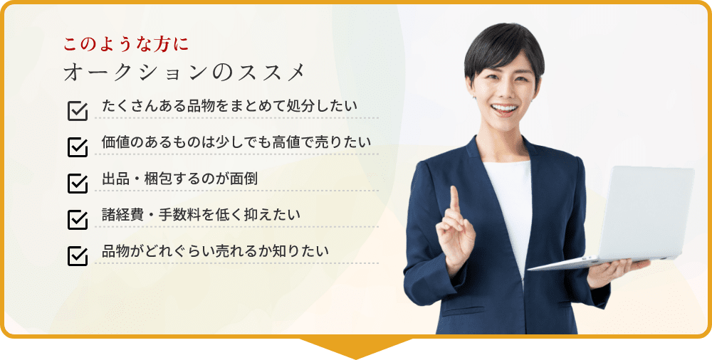 このような方にオークションのススメ ・たくさんある品物をまとめて処分したい ・価値のあるものは高値で売りたい ・出品・梱包するのが面倒 ・諸経費・手数料を低く抑えたい ・品物がどれくらい売れるか知りたい